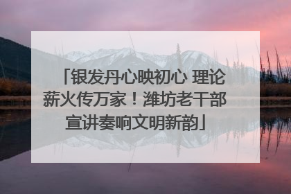 银发丹心映初心 理论薪火传万家！潍坊老干部宣讲奏响文明新韵