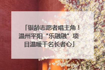 银龄志愿者唱主角！温州平阳“乐融融”项目温暖千名长者心