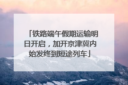 铁路端午假期运输明日开启，加开京津冀内始发终到短途列车