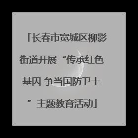 长春市宽城区柳影街道开展“传承红色基因 争当国防卫士”主题教育活动