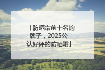 防晒霜前十名的牌子，2025公认好评的防晒霜