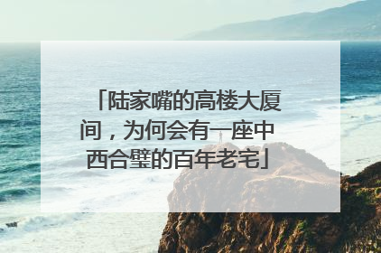 陆家嘴的高楼大厦间，为何会有一座中西合璧的百年老宅
