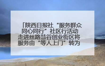 陕西日报社“服务群众 同心同行”社区行活动走进丝路慧谷创业街区将服务由“等人上门”转为“主动下沉”
