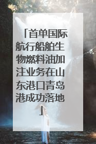 首单国际航行船舶生物燃料油加注业务在山东港口青岛港成功落地