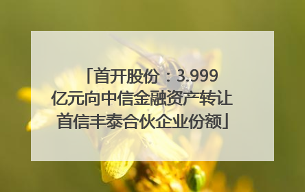 首开股份：3.999亿元向中信金融资产转让首信丰泰合伙企业份额