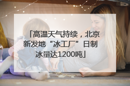 高温天气持续，北京新发地“冰工厂”日制冰量达1200吨