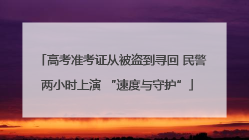 高考准考证从被盗到寻回 民警两小时上演 “速度与守护”