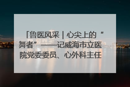 鲁医风采｜心尖上的“舞者”——记威海市立医院党委委员、心外科主任、主任医师景昊