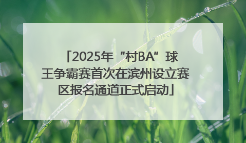 2025年“村BA”球王争霸赛首次在滨州设立赛区报名通道正式启动