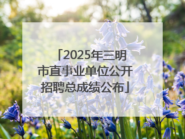 2025年三明市直事业单位公开招聘总成绩公布