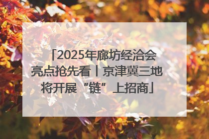 2025年廊坊经洽会亮点抢先看丨京津冀三地将开展“链”上招商