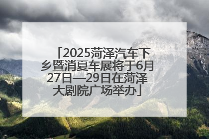 2025菏泽汽车下乡暨消夏车展将于6月27日—29日在菏泽大剧院广场举办