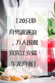 20只彩舟劈波逐浪，万人围观宜宾江安端午龙舟赛