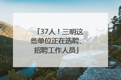 37人！三明这些单位正在选聘、招聘工作人员