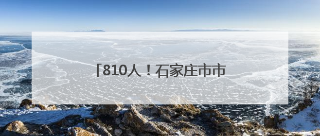 810人！石家庄市市属国有企业公开招聘