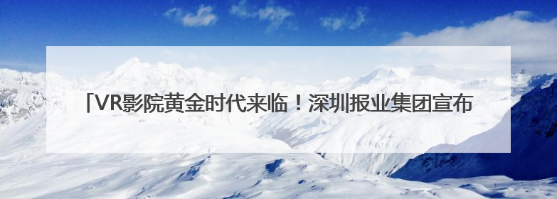 VR影院黄金时代来临！深圳报业集团宣布打造“树莓VR未来影院”_深圳新闻网
